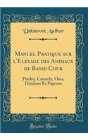 Manuel Pratique Sur l'Elevage Des Animaux de Basse-Cour: Poules, Canards, Oies, Dindons Et Pigeons (Classic Reprint)
