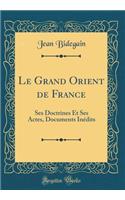 Le Grand Orient de France: Ses Doctrines Et Ses Actes, Documents Inï¿½dits (Classic Reprint)