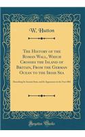The History of the Roman Wall, Which Crosses the Island of Britain, From the German Ocean to the Irish Sea: Describing Its Ancient State, and Its Appearance in the Year 1801 (Classic Reprint)