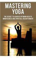 Mastering Yoga - The Secret to Achieve Optimum Health, Mindfulness and Spiritual Enlightenment