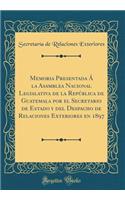 Memoria Presentada ï¿½ La Asamblea Nacional Legislativa de la Repï¿½blica de Guatemala Por El Secretario de Estado Y del Despacho de Relaciones Exteriores En 1897 (Classic Reprint)