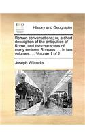 Roman Conversations; Or, a Short Description of the Antiquities of Rome, and the Characters of Many Eminent Romans. ... in Two Volumes. ... Volume 1 of 2