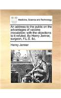 An Address to the Public on the Advantages of Vaccine Inoculation: With the Objections to It Refuted. by Henry Jenner, Surgeon, F.L.S. &C.