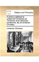 A Serious Address to Unlearned Christians of Trinitarian and Calvinistic Sentiments. by an Unitarian Christian.: (English)
