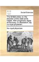 The British Crisis; Or, the Disorder of the State at Its Height. with Prognostic Signs of Recovery, or Dissolution. by No Royal Physician.