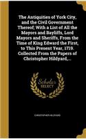 The Antiquities of York City, and the Civil Government Thereof; With a List of All the Mayors and Bayliffs, Lord Mayors and Sheriffs, From the Time of King Edward the First, to This Present Year, 1719. Collected From the Papers of Christopher Hildy