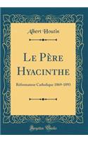 Le Père Hyacinthe: Réformateur Catholique 1869-1893 (Classic Reprint)