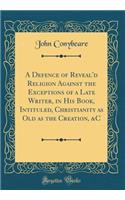 A Defence of Reveal'd Religion Against the Exceptions of a Late Writer, in His Book, Intituled, Christianity as Old as the Creation, &c (Classic Reprint)