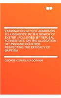 Examination Before Admission to a Benefice by the Bishop of Exeter: Followed by Refusal to Institute, on the Allegation of Unsound Doctrine Respecting the Efficacy of Baptism