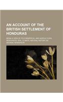 An Account of the British Settlement of Honduras; Being a View of Its Commercial and Agricultural Resources, Soil, Climate, Natural History, &C