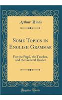 Some Topics in English Grammar: For the Pupil, the Teacher, and the General Reader (Classic Reprint)