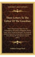 Three Letters To The Editor Of The Guardian: With A Preliminary Paper On The Extravagance Of Certain Allegations Which Imply Some Similarity Between The Anglican Establishment And Some Branch, (English)