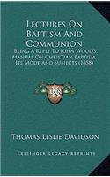 Lectures on Baptism and Communion: Being a Reply to John Wood's Manual on Christian Baptism, Its Mode and Subjects (1858)