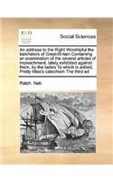 An Address to the Right Worshipful the Batchelors of Great-Britain Containing an Examination of the Several Articles of Impeachment, Lately Exhibited Against Them, by the Ladies to Which Is Added, Pretty Miss's Catechism the Third Ed