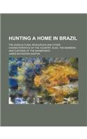 Hunting a Home in Brazil; The Agricultural Resources and Other Characteristics of the Country. Also, the Manners and Customs of the Inhabitants