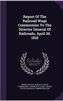 Report Of The Railroad Wage Commission To The Director General Of Railroads, April 30, 1918
