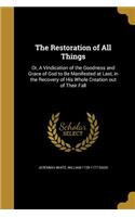 The Restoration of All Things: Or, A Vindication of the Goodness and Grace of God to Be Manifested at Last, in the Recovery of His Whole Creation out of Their Fall