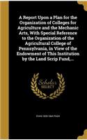 Report Upon a Plan for the Organization of Colleges for Agriculture and the Mechanic Arts, With Special Reference to the Organization of the Agricultural College of Pennsylvania, in View of the Endowment of This Institution by the Land Scrip Fund,
