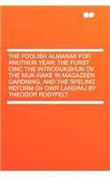 The Foolish Almanak for Anuthur Year; The Furst Cinc the Introdukshun Ov the Muk-Rake in Magazeen Gardning, and the Speling Reform Ov Owr Langwij by Theodor Rosyfelt