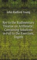 Key to the Rudimentary Treatise on Arithmetic: Containing Solutions in Full to the Exercises; Togeth