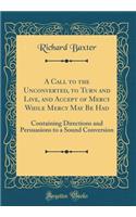A Call to the Unconverted, to Turn and Live, and Accept of Mercy While Mercy May Be Had: Containing Directions and Persuasions to a Sound Conversion (Classic Reprint)
