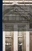 Ichnographia Rustica, or, The Nobleman, Gentleman, and Gardener's Recreation: Containing Directions for the General Distribution of a Country Seat, Into Rural and Extensive Gardens, Parks, Paddocks, &c., and a General System o