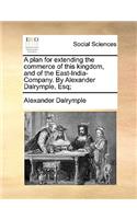 A plan for extending the commerce of this kingdom, and of the East-India-Company. By Alexander Dalrymple, Esq;