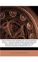 The Collected Works of Sir Humphry Davy ...: Discourses Delivered Before the Royal Society. Elements of Agricultural Chemistry, Pt. I...