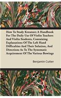How To Study Kreutzer; A Handbook For The Daily Use Of Violin Teachers And Violin Students, Containing Explanations Of The Left Hand Difficulties And Their Solution, And Directions As To The Systematic Acquirement Of The Various Bowings