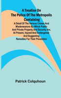 Treatise on the Police of the Metropolis Containing a Detail of the Various Crimes and Misdemeanors by which Public and Private Property and Security are, at Present, Injured and Endangered: and Suggesting Remedies for their Prevention