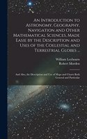 Introduction to Astronomy, Geography, Navigation and Other Mathematical Sciences, Made Easie by the Description and Uses of the Coelestial and Terrestrial Globes ...: And Also, the Description and Use of Maps and Charts Both General and Particular