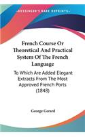 French Course Or Theoretical And Practical System Of The French Language: To Which Are Added Elegant Extracts From The Most Approved French Ports (1848)(English)