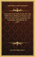 A Selected List Of Works In The New York Public Library Relating To Nautical And Naval Art And Science Navigation And Seamanship, Shipbuilding, Etc. (1907)