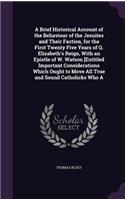 A Brief Historical Account of the Behaviour of the Jesuites and Their Faction, for the First Twenty Five Years of Q. Elizabeth's Reign, with an Epistle of W. Watson [Entitled Important Considerations Which Ought to Move All True and Sound Catholick