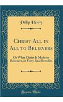 Christ All in All to Believers: Or What Christ Is Made to Believers, in Forty Real Benefits (Classic Reprint)