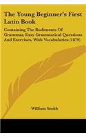 The Young Beginner's First Latin Book: Containing The Rudiments Of Grammar, Easy Grammatical Questions And Exercises, With Vocabularies (1879)(English)