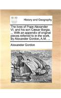 The Lives of Pope Alexander VI. and His Son Caesar Borgia. ... with an Appendix of Original Pieces Referred to in the Work. by Alexander Gordon, A.M. ...