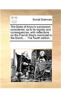 The Duke of Anjou's Succession Considered, as to Its Legality and Consequences; With Reflections on the French King's Memorial to the Dutch, ... the Fourth Edition.
