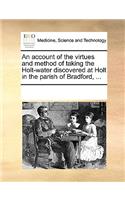 An account of the virtues and method of taking the Holt-water discovered at Holt in the parish of Bradford, ...: (English)