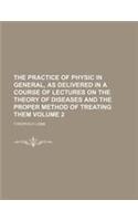 The Practice of Physic in General, as Delivered in a Course of Lectures on the Theory of Diseases and the Proper Method of Treating Them Volume 2