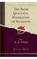 The Irish Question, Federation or Secession (Classic Reprint)