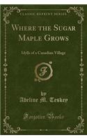 Where the Sugar Maple Grows: Idylls of a Canadian Village (Classic Reprint)