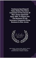 Testimony [And Report] Taken Before the Select Committee of the Senate of New Jersey Appointed April, 1906, to Inquire Into the Business of Life Insurance Companies Doing Business in New Jersey
