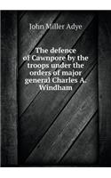 The Defence of Cawnpore by the Troops Under the Orders of Major General Charles A. Windham