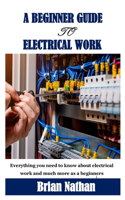 A Beginner Guide to Electrical Work: Everything you need to know about electrical work and much more as a beginners