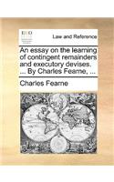 An Essay on the Learning of Contingent Remainders and Executory Devises. ... by Charles Fearne, ...