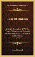 Island Of Mackinac: Giving A Description Of All The Objects Of Interest And Places Of Resort In The Straits Of Mackinac And Its Vicinity (1875)