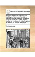 Reply to the Answer of the REV. Dr. Maskelyne, Astronomer Royal, to a Narrative of Facts, Relating to Some Time-Keepers, Constructed by Mr. Thomas Mudge, for the Discovery of the Longitude at Sea, &C. by Thomas Mudge, Jun. ...