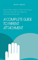 Complete Guide to Parent Attachment How to Help Children to Heal From Trauma and Learn the Skills They Need for Successful Relationships