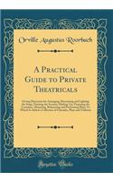 A Practical Guide to Private Theatricals: Giving Directions for Arranging, Decorating and Lighting the Stage, Painting the Scenery, Making-Up, Preparing the Costumes, Mounting, Rehearsing and Performing Plays; To Which Is Added a Collection of Char